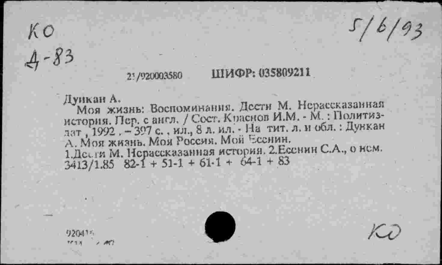 ﻿21 /920003580 IIIИФР: 033809211
ДУМоя”жизнь: Воспоминания. Дести М. Нерассказанная история. Пер. с англ. / Сеет. Краснов И.М. - М : Политиздат 1992 . -397 с., ил., 8 л. ил. - На тит. л. и обл.: Дункан А. Моя жизнь. Моя Россия. Мой Есенин.
1 Дс< >и М. Нерассказанная история. 2.Есснин С.А., о нем. 3413/1.85 82-1 + 51-1 + 61-1 + <М-1 + 83
9204'',